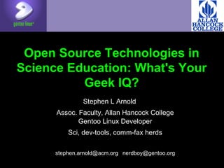Open Source Technologies in
Science Education: What's Your
Geek IQ?
Stephen L Arnold
Assoc. Faculty, Allan Hancock College
Gentoo Linux Developer
Sci, dev-tools, comm-fax herds
stephen.arnold@acm.org nerdboy@gentoo.org
 