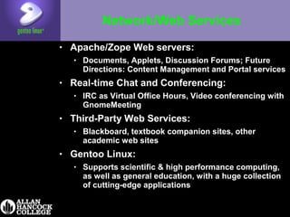 Network/Web Services
• Apache/Zope Web servers:
• Documents, Applets, Discussion Forums; Future
Directions: Content Management and Portal services
• Real-time Chat and Conferencing:
• IRC as Virtual Office Hours, Video conferencing with
GnomeMeeting
• Third-Party Web Services:
• Blackboard, textbook companion sites, other
academic web sites
• Gentoo Linux:
• Supports scientific & high performance computing,
as well as general education, with a huge collection
of cutting-edge applications
 