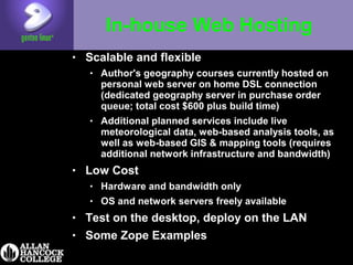 In-house Web Hosting
• Scalable and flexible
• Author's geography courses currently hosted on
personal web server on home DSL connection
(dedicated geography server in purchase order
queue; total cost $600 plus build time)
• Additional planned services include live
meteorological data, web-based analysis tools, as
well as web-based GIS & mapping tools (requires
additional network infrastructure and bandwidth)
• Low Cost
• Hardware and bandwidth only
• OS and network servers freely available
• Test on the desktop, deploy on the LAN
• Some Zope Examples
 