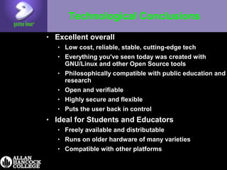 Technological Conclusions
• Excellent overall
• Low cost, reliable, stable, cutting-edge tech
• Everything you've seen today was created with
GNU/Linux and other Open Source tools
• Philosophically compatible with public education and
research
• Open and verifiable
• Highly secure and flexible
• Puts the user back in control
• Ideal for Students and Educators
• Freely available and distributable
• Runs on older hardware of many varieties
• Compatible with other platforms
 