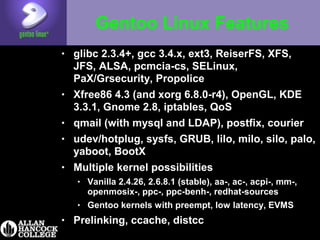 Gentoo Linux Features
• glibc 2.3.4+, gcc 3.4.x, ext3, ReiserFS, XFS,
JFS, ALSA, pcmcia-cs, SELinux,
PaX/Grsecurity, Propolice
• Xfree86 4.3 (and xorg 6.8.0-r4), OpenGL, KDE
3.3.1, Gnome 2.8, iptables, QoS
• qmail (with mysql and LDAP), postfix, courier
• udev/hotplug, sysfs, GRUB, lilo, milo, silo, palo,
yaboot, BootX
• Multiple kernel possibilities
• Vanilla 2.4.26, 2.6.8.1 (stable), aa-, ac-, acpi-, mm-,
openmosix-, ppc-, ppc-benh-, redhat-sources
• Gentoo kernels with preempt, low latency, EVMS
• Prelinking, ccache, distcc
 