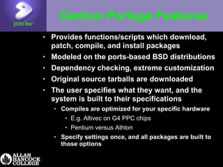 Gentoo Portage Features
• Provides functions/scripts which download,
patch, compile, and install packages
• Modeled on the ports-based BSD distributions
• Dependency checking, extreme customization
• Original source tarballs are downloaded
• The user specifies what they want, and the
system is built to their specifications
• Compiles are optimized for your specific hardware
• E.g. Altivec on G4 PPC chips
• Pentium versus Athlon
• Specify settings once, and all packages are built to
those options
 