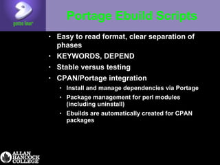 Portage Ebuild Scripts
• Easy to read format, clear separation of
phases
• KEYWORDS, DEPEND
• Stable versus testing
• CPAN/Portage integration
• Install and manage dependencies via Portage
• Package management for perl modules
(including uninstall)
• Ebuilds are automatically created for CPAN
packages
 