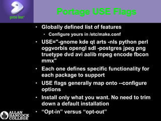 Portage USE Flags
• Globally defined list of features
• Configure yours in /etc/make.conf
• USE="-gnome kde qt arts -nls python perl
oggvorbis opengl sdl -postgres jpeg png
truetype dvd avi aalib mpeg encode fbcon
mmx"
• Each one defines specific functionality for
each package to support
• USE flags generally map onto --configure
options
• Install only what you want. No need to trim
down a default installation
• “Opt-in” versus “opt-out”
 