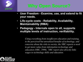 Why Open Source?
• User Freedom - Examine, use, and extend to fit
your needs.
• Life-cycle costs - Reliability, Availability,
Maintainability (RMA)
• Pedagogy - Internals open to all, supports
multiple levels of instruction, verifiability.
Citing everything from insufficient education and training,
to the perceived but unrealized benefits of technology, and
concerns about the risks to society, the NRC reports a need
to get more value from information technology and
education (NRC, 1999). NRC report also directly links
wages to technology skills and education.
 
