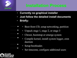 Installation Process
• Currently no graphical installer
• Just follow the detailed install documents
• Briefly:
• Boot from CD, setup networking, partition
• Unpack stage 1, stage 2, or stage 3
• Chroot, bootstrap or emerge system
• Compile kernel, install system logger, cron
daemon
• Setup bootloader.
• Set timezone, configure additional users
 
