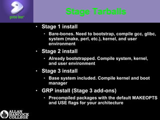 Stage Tarballs
• Stage 1 install
• Bare-bones. Need to bootstrap, compile gcc, glibc,
system (make, perl, etc.), kernel, and user
environment
• Stage 2 install
• Already bootstrapped. Compile system, kernel,
and user environment
• Stage 3 install
• Base system included. Compile kernel and boot
manager
• GRP install (Stage 3 add-ons)
• Precompiled packages with the default MAKEOPTS
and USE flags for your architecture
 