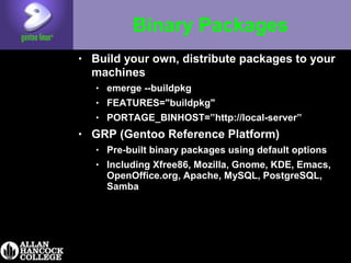 Binary Packages
• Build your own, distribute packages to your
machines
• emerge --buildpkg
• FEATURES="buildpkg"
• PORTAGE_BINHOST=”http://local-server”
• GRP (Gentoo Reference Platform)
• Pre-built binary packages using default options
• Including Xfree86, Mozilla, Gnome, KDE, Emacs,
OpenOffice.org, Apache, MySQL, PostgreSQL,
Samba
 