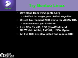 Try Gentoo Linux
• Download from www.gentoo.org
• 95-600mb iso images, plus 10-85mb stage files
• Unreal Tournament 2004 demo for x86/NVIDIA
• Does not touch your hard drive
• Live CDs for x86, PPC (NewWorld and
OldWorld), Alpha, AMD 64, HPPA, Sparc
• All live CDs are also install and rescue CDs
 
