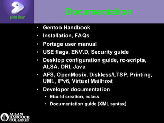 Documentation
• Gentoo Handbook
• Installation, FAQs
• Portage user manual
• USE flags, ENV.D, Security guide
• Desktop configuration guide, rc-scripts,
ALSA, DRI, Java
• AFS, OpenMosix, Diskless/LTSP, Printing,
UML, IPv6, Virtual Mailhost
• Developer documentation
• Ebuild creation, eclass
• Documentation guide (XML syntax)
 