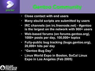 Gentoo Community
• Close contact with end users
• Many ebuild scripts are submitted by users
• IRC channels (on irc.freenode.net) - #gentoo
is the largest on the network with 900+ users
• Web-based forums (on forums.gentoo.org),
1000+ posts per day, 100,000+ topics
• Fully-public bug tracking (bugs.gentoo.org),
20,000+ hits per day
• “Gentoo Bug Day”
• Linux World Expo in Boston, SoCal Linux
Expo in Los Angeles (Feb 2005)
 
