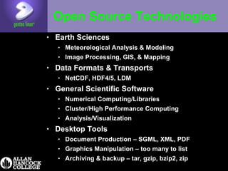 Open Source Technologies
• Earth Sciences
• Meteorological Analysis & Modeling
• Image Processing, GIS, & Mapping
• Data Formats & Transports
• NetCDF, HDF4/5, LDM
• General Scientific Software
• Numerical Computing/Libraries
• Cluster/High Performance Computing
• Analysis/Visualization
• Desktop Tools
• Document Production – SGML, XML, PDF
• Graphics Manipulation – too many to list
• Archiving & backup – tar, gzip, bzip2, zip
 