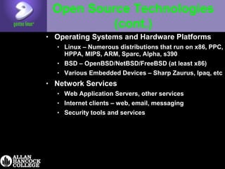 Open Source Technologies
(cont.)
• Operating Systems and Hardware Platforms
• Linux – Numerous distributions that run on x86, PPC,
HPPA, MIPS, ARM, Sparc, Alpha, s390
• BSD – OpenBSD/NetBSD/FreeBSD (at least x86)
• Various Embedded Devices – Sharp Zaurus, Ipaq, etc
• Network Services
• Web Application Servers, other services
• Internet clients – web, email, messaging
• Security tools and services
 