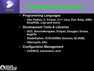 Software Development
• Programming Languages
• Ada, Python, C, Fortran, C++, Java, Perl, Ruby, AWK,
SmallTalk, Lisp (and more)
• Development Tools & Libraries
• GCC, SourceNavigator, Eclipse, Doxygen, Emacs,
bugzilla
• Glade/Python, GTK/CORBA (Gnome), Qt (KDE)
• Udev/sysfs, HAL
• Configuration Management
• CVS/RCS, subversion, arch
 