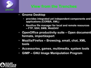 View from the Trenches
• Gnome Desktop
• provides integrated yet independent components and
applications (CORBA, XML)
• Nautilus file manager for local and remote resources
– FTP, SSH, SMB, WebDAV
• OpenOffice productivity suite – Open document
formats, import/export
• Mozilla/Firefox – Browsing, email, chat, XML
tools
• Accessories, games, multimedia, system tools
• GIMP – GNU Image Manipulation Program
 