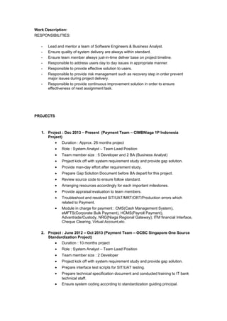 Work Description:
RESPONSIBILITIES:
- Lead and mentor a team of Software Engineers & Business Analyst.
- Ensure quality of system delivery are always within standard.
- Ensure team member always just-in-time deliver base on project timeline.
- Responsible to address users day to day issues in appropriate manner.
- Responsible to provide effective solution to users.
- Responsible to provide risk management such as recovery step in order prevent
major issues during project delivery.
- Responsible to provide continuous improvement solution in order to ensure
effectiveness of next assignment task.
PROJECTS
1. Project : Dec 2013 – Present (Payment Team – CIMBNiaga 1P Indonesia
Project)
• Duration : Approx. 26 months project
• Role : System Analyst – Team Lead Position
• Team member size : 5 Developer and 2 BA (Business Analyst)
• Project kick off with system requirement study and provide gap solution.
• Provide man-day effort after requirement study.
• Prepare Gap Solution Document before BA depart for this project.
• Review source code to ensure follow standard.
• Arranging resources accordingly for each important milestones.
• Provide appraisal evaluation to team members.
• Troubleshoot and resolved SIT/UAT/MRT/ORT/Production errors which
related to Payment.
• Module in charge for payment : CMS(Cash Management System),
eMFTS(Corporate Bulk Payment), HCMS(Payroll Payment),
Advantrade/Custody, NRG(Niaga Regional Gateway), ITM financial Interface,
Cheque Clearing, Virtual Account,etc.
2. Project : June 2012 – Oct 2013 (Payment Team – OCBC Singapore One Source
Standardization Project)
• Duration : 10 months project
• Role : System Analyst – Team Lead Position
• Team member size : 2 Developer
• Project kick off with system requirement study and provide gap solution.
• Prepare interface test scripts for SIT/UAT testing.
• Prepare technical specification document and conducted training to IT bank
technical staff.
• Ensure system coding according to standardization guiding principal.
 