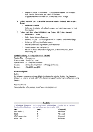 • Module in charge for remittance : TC Purchase and sales, USD Clearing,
B2B transfer, Repatriation and Inward TT/Outward TT
• Support and enhancement to suit user rapid business change.
6. Project : October 2003 – December 2003(Host Teller – QingDao Bank Project,
China)
• Duration : 2 month
• Helping in developing online/batch program and reporting program for host
teller system
7. Project : July 2001 – Sep 2003 ( DSP/Host Teller – BRI Project, Jakarta)
• Duration : 2.2 years
• Role : Junior Software Developer
• Learning RPGLE & CL language as well as Silverlake system knowledge.
• Enhanced DSP and Host Teller system.
• Provide problem solving skills for production error.
• System support and maintenance.
• Module in charge: Phone Banking System, ATM, Bill Payment, Batch
Processing, etc.
London Academy of Computer Science Sdn Bhd
Position Title : Programmer
Position Level : Fresh/Entry Level
Specialization : IT/Computer - Software
Industry : Computer / Information Technology (Software)
Duration : Mar 2001 - Jun 2001
Work Description:
Duties:
My duties are provide experience skills in developing the website. Besides that, I was also
take part as a trainer to teach MOUS, N+. I also in charge of maintaining the office networking
System.
Accomplishment:
I accomplish the office website at add:"www.microtec.com.my"
Top Skills
(Proficiency: Advanced - Highly experienced; Intermediate - Familiar with all the basic
functionalities; Beginner - Just started using or learning the skill)
Skill Years Proficiency
RPG ,RPGLE 8 Advanced
CLLE 8 Advanced
API Programming 3 Advanced
Visual C++ 2 Advanced
 
