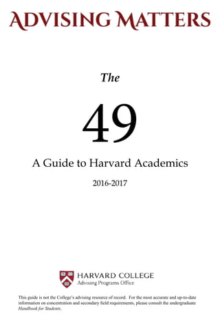 The
A Guide to Harvard Academics
2016-2017
49
This guide is not the College’s advising resource of record. For the most accurate and up-to-date
information on concentration and secondary field requirements, please consult the undergraduate
Handbook for Students.
 