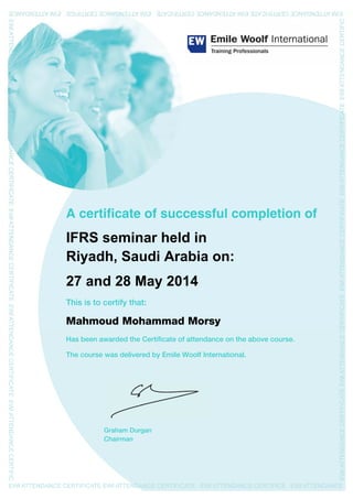 R
A certificate of successful completion of
IFRS seminar held in
Riyadh, Saudi Arabia on:
27 and 28 May 2014
This is to certify that:
Mahmoud Mohammad Morsy
Has been awarded the Certificate of attendance on the above course.
The course was delivered by Emile Woolf International.
Graham Durgan
Chairman
 