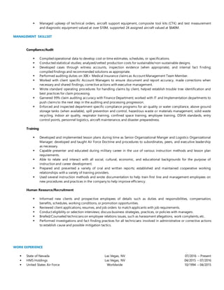  Managed upkeep of technical orders, aircraft support equipment, composite tool kits (CTK) and test measurement
and diagnostic equipment valued at over $10M, supported 24 assigned aircraft valued at $640M.
MANAGEMENT SKILLSET
Compliance/Audit
 Compiled operational data to develop cost or time estimates, schedules, or specifications.
 Conducted statistical studies; analyzed/vetted production costs for sustainable/non-sustainable designs.
 Developed cases through witness accounts, inspection evidence (when appropriate), and internal fact finding;
compiled findings and recommended solutions as appropriate.
 Performed auditing duties on 30K+ Medical Insurance claims as Account Management Team Member.
 Worked with client specific Account Managers to ensure document and report accuracy, made corrections when
necessary and shared findings, corrective actions with executive management.
 Wrote standard operating procedures for handling claims by client, helped establish trouble tree identification and
best practices for claim processing.
 Garnered 99% claim auditing accuracy with Finance Department; worked with IT and Implementation departments to
push claims to the next step in the auditing and processing progression.
 Enforced and inspected department specific compliance programs for air quality or water compliance, above ground
storage tanks (when available), spill prevention and control, hazardous waste or materials management, solid waste
recycling, indoor air quality, respirator training, confined space training, employee training, OSHA standards, entry
control points, personnel logistics, aircraft maintenance, and disaster preparedness.
Training
 Developed and implemented lesson plans during time as Senior Organizational Manger and Logistics Organizational
Manager; developed and taught Air Force Doctrine and procedures to subordinates, peers, and executive leadership
as necessary.
 Capable presenter and educated during military career in the use of various instruction methods and lesson plan
requirements.
 Able to relate and interact with all social, cultural, economic, and educational backgrounds for the purpose of
instruction and career development.
 Prepared and presented a variety of oral and written reports; established and maintained cooperative working
relationships with a variety of training providers.
 Used several instruction methods and wrote documentation to help train first line and management employees on
new procedures and practices in the company to help improve efficiency.
Human Resource/Recruitment
 Informed new clients and prospective employees of details such as duties and responsibilities, compensation,
benefits, schedules, working conditions, or promotion opportunities.
 Reviewed client applications, resumes, and job orders to match applicants with job requirements.
 Conduct eligibility or selection interviews; discuss business strategies, practices, or policies with managers.
 Briefed/Counseled technicians on employee relations issues, such as harassment allegations, work complaints, etc.
 Performed investigations and fact finding practices for all technicians involved in administrative or corrective actions
to establish cause and possible mitigation tactics.
WORK EXPERIENCE
 State of Nevada
 HMS Holdings
 United States Air Force
Las Vegas, NV
Las Vegas, NV
Worldwide
07/2016 – Present
04/2015 – 07/2016
10/1994 – 04/2015
 