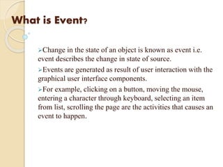 What is Event?
Change in the state of an object is known as event i.e.
event describes the change in state of source.
Events are generated as result of user interaction with the
graphical user interface components.
For example, clicking on a button, moving the mouse,
entering a character through keyboard, selecting an item
from list, scrolling the page are the activities that causes an
event to happen.
 