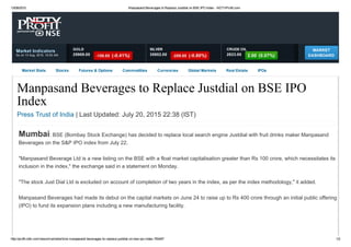 13/08/2015 Manpasand Beverages to Replace Justdial on BSE IPO Index ­ NDTVProfit.com
http://profit.ndtv.com/news/market/article­manpasand­beverages­to­replace­justdial­on­bse­ipo­index­783457 1/2
Market Indicators
As on 13 Aug, 2015, 10:52 AM
MARKET
DASHBOARD
Market Stats Stocks Futures & Options Commodities Currencies Global Markets Real Estate IPOs
Manpasand Beverages to Replace Justdial on BSE IPO
Index
Press Trust of India | Last Updated: July 20, 2015 22:38 (IST)
Mumbai: BSE (Bombay Stock Exchange) has decided to replace local search engine Justdial with fruit drinks maker Manpasand
Beverages on the S&P IPO index from July 22.
"Manpasand Beverage Ltd is a new listing on the BSE with a float market capitalisation greater than Rs 100 crore, which necessitates its
inclusion in the index," the exchange said in a statement on Monday.
"The stock Just Dial Ltd is excluded on account of completion of two years in the index, as per the index methodology," it added.
Manpasand Beverages had made its debut on the capital markets on June 24 to raise up to Rs 400 crore through an initial public offering
(IPO) to fund its expansion plans including a new manufacturing facility.
25908.00
GOLD
­106.00  (­0.41%) 35802.00
SILVER
­289.00  (­0.80%) 2823.00
CRUDE OIL
2.00  (0.07%)
 