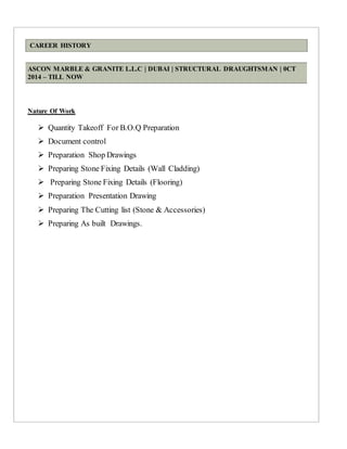 CAREER HISTORY
ASCON MARBLE & GRANITE L.L.C | DUBAI | STRUCTURAL DRAUGHTSMAN | 0CT
2014 – TILL NOW
Nature Of Work
 Quantity Takeoff For B.O.Q Preparation
 Document control
 Preparation Shop Drawings
 Preparing Stone Fixing Details (Wall Cladding)
 Preparing Stone Fixing Details (Flooring)
 Preparation Presentation Drawing
 Preparing The Cutting list (Stone & Accessories)
 Preparing As built Drawings.
 