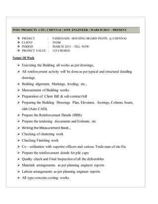INDU PROJECTS LTD | CHENNAI | SITE ENGINEER | MARCH 2013 – PRESENT
 PROJECT : TAMILNADU HOUSING BOARD PLOTS. @ CHENNAI
 CLIENT : TNHB
 PERIOD : MARCH 2013 – TILL NOW
 PROJECT VALUE : 125 CRORES.
Nature Of Work
 Executing the Building all works as per drawings,
 All reinforcement activity will be done as per typical and structural detailing
drawings.
 Building alignment, Markings, leveling, etc.,
 Measurement of Building works.
 Preparation of Client Bill & sub contract bill
 Preparing the Building Drawings Plan, Elevation, footings, Column, beam,
slab (Auto CAD),
 Prepare the Reinforcement Details (BBS)
 Prepare the tendering documents and Estimate. etc
 Writing the Measurement Book.,
 Checking of shuttering work
 Checking Finishing work
 Co – ordination with superior officers and various Trade man of site Etc
 Prepare the reinforcement details for pile caps
 Quality check and Final Inspection of all the deliverables
 Materials arrangements as per planning engineer reports
 Labour arrangements as per planning engineer reports
 All type concrete costing works.
 