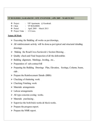 VP BUILDERS | KARAIKUDI | SITE ENGINEER | APR 2009 – MARCH 2013
 Project : VIP Apartments. @ Karaikudi.
 Client : VP BUILDERS
 Period : April 2009 – March 2013
 Project Value : 12 Crores.
Nature Of Work
 Executing the Building all works as per drawings,
 All reinforcement activity will be done as per typical and structural detailing
drawings.
 Making the Road Cross Section & L Section Drawing .
 Quality check and Final Inspection of all the deliverables
 Building alignment, Markings, leveling, etc.,
 Preparation of sub contract bill
 Preparing the Building Drawings Plan, Elevation, footings, Column, beam,
slab .
 Prepare the Reinforcement Details (BBS)
 Checking of shuttering work
 Checking Finishing work
 Materials arrangements
 Labour arrangements
 All type concrete costing works.
 Materials purchasing .
 Supervise the both brick works & block works.
 Prepare the progress report.
 Prepare the NMR report.
 