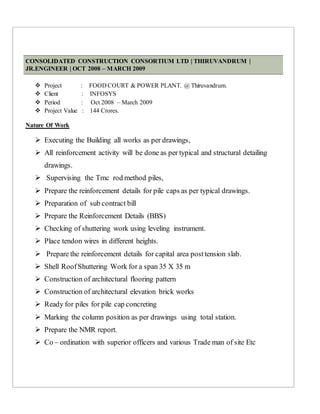 CONSOLIDATED CONSTRUCTION CONSORTIUM LTD | THIRUVANDRUM |
JR.ENGINEER | OCT 2008 – MARCH 2009
 Project : FOOD COURT & POWER PLANT. @ Thiruvandrum.
 Client : INFOSYS
 Period : Oct 2008 – March 2009
 Project Value : 144 Crores.
Nature Of Work
 Executing the Building all works as per drawings,
 All reinforcement activity will be done as per typical and structural detailing
drawings.
 Supervising the Tmc rod method piles,
 Prepare the reinforcement details for pile caps as per typical drawings.
 Preparation of sub contract bill
 Prepare the Reinforcement Details (BBS)
 Checking of shuttering work using leveling instrument.
 Place tendon wires in different heights.
 Prepare the reinforcement details for capital area posttension slab.
 Shell RoofShuttering Work for a span 35 X 35 m
 Construction of architectural flooring pattern
 Construction of architectural elevation brick works
 Ready for piles for pile cap concreting
 Marking the column position as per drawings using total station.
 Prepare the NMR report.
 Co – ordination with superior officers and various Trade man of site Etc
 