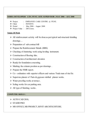 SOBHA DEVELOPERS LTD | PUNE | SITE SUPERVISOR | MAY 2006 – AUG 2008
 Project : EMPLOYEE CARE CENTRE. @ PUNE.
 Client : INFOSYS
 Period : May 2006 – August 2008
 Project Value : 200 Crores.
Nature Of Work
 All reinforcement activity will be done as per typical and structural detailing
drawings. ,
 Preparation of sub contract bill
 Prepare the Reinforcement Details (BBS)
 Checking of shuttering work using leveling instrument.
 Construction of flooring tiles.
 Construction of architectural elevation
 Ready for foundation concreting.
 Marking the column position as per drawings .
 Prepare the NMR report.
 Co – ordination with superior officers and various Trade man of site Etc
 Supervise plaster of Paris & gypsum vitrified plaster works.
 Water proofing works at terrace .
 Soling works for car parking area.
 All type of finishing works .
COMPUTER SKILLS :
 AUTO CAD 2010,
 STADD PRO
 MS OFFICE, MS PROJECT, RIVIT ARCHTECHTURE.
 