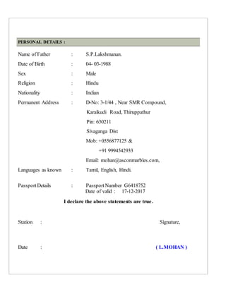 PERSONAL DETAILS :
Name of Father : S.P.Lakshmanan.
Date of Birth : 04- 03-1988
Sex : Male
Religion : Hindu
Nationality : Indian
Permanent Address : D-No: 3-1/44 , Near SMR Compound,
Karaikudi Road, Thiruppathur
Pin: 630211
Sivaganga Dist
Mob: +0556877125 &
+91 9994542933
Email: mohan@asconmarbles.com,
Languages as known : Tamil, English, Hindi.
PassportDetails : PassportNumber G6418752
Date of valid : 17-12-2017
I declare the above statements are true.
Station : Signature,
Date : ( L.MOHAN )
 