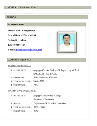 | MOHAN.L | Curriculum Vitae
MOHAN.L
PERSONAL DATA
Place ofbirth: Thiruppathur
Date of birth: 4th
March 1988
Nationality: Indian
Tel: +0556877125
E-mail: mohan@asconmarbles.com
ACADEMIC CHRONICLE
B.E CIVIL ENGINEERING :
 INSITITUTION : Alagappa Chettiar College Of Engineering & Tech
KARAIKUDI – TAMILNADU.
 UNIVERSITY : Anna University, Chennai.
 YEAR OF PASSING : 2009 – 2012
 PERCENTAGE : 72%
DIPLOMA CIVIL ENGINEERING:
 INSITITUTION : Alagappa Polytechnic College
Karaikudi – Tamilnadu.
 BOARD : Department Of Technical Education.
 YEAR OF PASSING : 2003 – 2006
PERCENTAGE : 83%
 