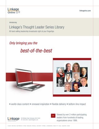 linkageinc.com




   Introducing


   Linkage’s Thought Leader Series Library
   80 best-selling leadership broadcasts right at your fingertips




   Only bringing you the

                             best-of-the-best




   • world-class content • renewed inspiration • flexible delivery • bottom-line impact



                                                                                                         >>        Viewed by over 2 million participating
                              200 Wheeler Road, Burlington, MA 01803                                               leaders from hundreds of leading
                              781.402.5555 / www.linkageinc.com
                                                                                                                   organizations since 1998.

ATLAnTA / nEW YORK / SAn FRAnciScO / AThEnS / bAngALORE / bRuSSELS / buchAREST / iSTAnbuL / JOhAnnESbuRg / KuWAiT ciTY / SEOuL / SingApORE / SYdnEY
 