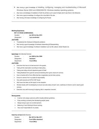  Also having a good knowledge of Installing, configuring, managing and troubleshooting of Microsoft
Windows Server 2003 and 2008/2008 R2, Windows desktop operating systems.
 Also have a knowledge of installation of both the printers such (Laser & Inkjet) which was there in the Networks
 Also have a good knowledge of configure the Lotus Mail of the site.
 Also having a the basic knowledge of configuring the Router
Working Experience:
NIIT C G ROAD (AHMEDABAD)
Duration : Jan 2014 to Dec 2014
Designation : Lab coordinator
Job Profile:
 Troubleshoot the Hardware & Networks problems
 Also having a good knowledge of hardware Assembling & Disassembling
 Also have a good knowledge of software installation such as Ms outlook, Adobe Reader etc.
Sahil Hotel ÖÖÖ (Mumbai Central)
Duration : Jan 2009 to Dec 2009
Designation : Assistant
Department : Front Office
Job Profile:
 Executive that how to do best service to the guests.
 Taking all the reservation according to hotel policy.
 Taking care today arrival & departure guest of hotel.
 Taking feedback from guest for service & thanking them given chance for service.
 How to handle shift of front office that like a registration and all other activity.
 Ensure to seniors from my duties & responsibility.
 Very well executive all VIP & VVIP Guest.
 Also know how take out the report on the reception.
 Worked closely with housekeeping to ensure accurate status of each room, readiness of check-in and to report guest
cancers.
 Executive very well incoming & outgoing calls in respective manners.
Strong points:
 A person who enjoys autonomy within broadly defined guidelines.
 Enjoy working a property that developing people career.
 Always trying to give my hundred percent.
 Believing in hard Working & Smart working.
 Very much responsible for my duties.
Hotel Sun & Sand ÖÖÖÖÖ Mumbai
Duration : Mar 2010 to Mar 2011
Designation : Front Office Assistant
Department : Front Office
 