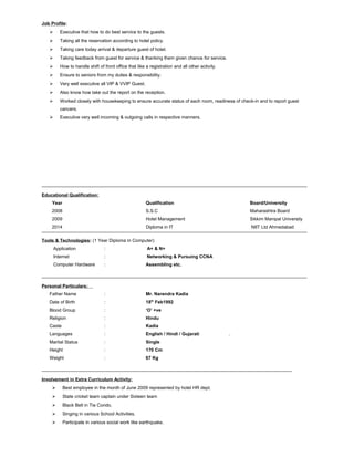 Job Profile:
 Executive that how to do best service to the guests.
 Taking all the reservation according to hotel policy.
 Taking care today arrival & departure guest of hotel.
 Taking feedback from guest for service & thanking them given chance for service.
 How to handle shift of front office that like a registration and all other activity.
 Ensure to seniors from my duties & responsibility.
 Very well executive all VIP & VVIP Guest.
 Also know how take out the report on the reception.
 Worked closely with housekeeping to ensure accurate status of each room, readiness of check-in and to report guest
cancers.
 Executive very well incoming & outgoing calls in respective manners.
Educational Qualification:
Year Qualification Board/University
2008 S.S.C Maharashtra Board
2009 Hotel Management Sikkim Manipal University
2014 Diploma in IT NIIT Ltd Ahmedabad
Tools & Technologies: (1 Year Diploma in Computer)
Application : A+ & N+
Internet : Networking & Pursuing CCNA
Computer Hardware : Assembling etc.
Personal Particulars:
Father Name : Mr. Narendra Kadia
Date of Birth : 18th
Feb1992
Blood Group : ‘O’ +ve
Religion : Hindu
Caste : Kadia
Languages : English / Hindi / Gujarati .
Marital Status : Single
Height : 170 Cm
Weight : 67 Kg
Involvement in Extra Curriculum Activity:
 Best employee in the month of June 2009 represented by hotel HR dept.
 State cricket team captain under Sixteen team
 Black Belt in Tie Condo.
 Singing in various School Activities.
 Participate in various social work like earthquake.
 
