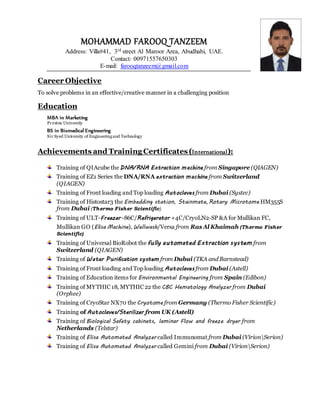 MOHAMMAD FAROOQ TANZEEM
Address: Villa#41, 3rd street Al Maroor Area, Abudhabi, UAE.
Contact: 00971557650303
E-mail: farooqtanzeem@gmail.com
Career Objective
To solve problems in an effective/creative manner in a challenging position
Education
MBA in Marketing
Preston University
BS in Biomedical Engineering
Sir Syed University of Engineeringand Technology
Achievements and Training Certificates(International):
Training of QIAcube the DNA/RNA Extraction machine from Singapore (QIAGEN)
Training of EZ1 Series the DNA/RNA extraction machine from Switzerland
(QIAGEN)
Training of Front loading and Top loading Autoclaves from Dubai (Systec)
Training of Histostar3 the Embedding station, Stainmate, Rotary Microtome HM355S
from Dubai (Thermo Fisher Scientific)
Training of ULT-Freezer -86C/Refrigerator +4C/CryoLN2-SP &A for Mullikan FC,
Mullikan GO (Elisa Machine), Wellwash/Versa from RasAl Khaimah (Thermo Fisher
Scientific)
Training of Universal BioRobot the fully automated Extraction system from
Switzerland (QIAGEN)
Training of Water Purification system from Dubai (TKA and Barnstead)
Training of Front loading and Top loading Autoclaves from Dubai (Astell)
Training of Education items for Environmental Engineering from Spain (Edibon)
Training of MYTHIC 18, MYTHIC 22 the CBC Hematology Analyzer from Dubai
(Orphee)
Training of CryoStar NX70 the Cryotome from Germany (Thermo Fisher Scientific)
Training of Autoclaves/Sterilizer from UK (Astell)
Training of Biological Safety cabinets, laminar Flow and freeze dryer from
Netherlands (Telstar)
Training of Elisa Automated Analyzer called Immunomat from Dubai (VirionSerion)
Training of Elisa Automated Analyzer called Gemini from Dubai (VirionSerion)
 