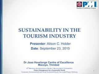 1
SUSTAINABILITY IN THE
TOURISM INDUSTRY
Presenter: Alison C. Holder
Date: September 23, 2015
8TH BIENNIAL INTERNATIONAL PROJECT MANAGEMENT CONFERENCE
Project Management for a Sustainable World:
Economic, Environmental and Social Sustainability for Successful Project Delivery
Dr Joao Havelange Centre of Excellence
Macoya, Trinidad
 