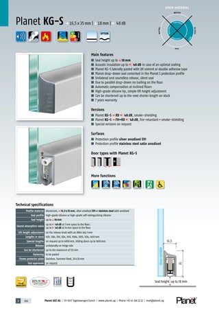 3 100 Planet GDZ AG | CH-8317 Tagelswangen/Zurich | www.planet.ag | Phone +41 43 266 22 22 | mail@planet.ag
P-120003573Rev.01
MPA NRW
DO 23.5
Nr.: 12 5742-01
A
D
G
A
D
G
A
D
G
DOOR MATERIAL
ENERGY
YEARS
WARRANTY
Technical specifications
Profile material Aluminum,p 16,5 x 35 mm, silver anodised EV1 or stainless steel satin anodised
Seal profile high-grade silicone or high-grade self-extinguishing silicone
Seal height up toq18 mm
Sound absorption value
up to 48 dB at 7mm space to the floor;
up to 46 dB at 14mm space to the floor
Lift height adjustment on the release knob with an Allen key 3mm
Lengths in stock 459, 584, 709, 834, 959, 1084, 1209, 1334, 1459mm
Special lengths on request up to 6000mm, sliding doors up to 1600mm
Release unilaterally on hinge side
Can be shortened up to the maximum of 125mm
Fastening to be pasted
Frame protector plate Stainless, hammer fixed, 20x20mm
Test approvals on request
Main features
■ Seal height up toq18 mm
■ Acoustic insulation up to 48 dB in case of an optimal sealing
■ Planet KG-S laterally pasted with UV cement or double adhesive tape
■ Planet drop-down seal cemented in the Planet S protection profile
■ Unilateral and soundless release, silent seal
■ Due to parallel drop-down no trailing on the floor
■ Automatic compensation at inclined floors
■ High-grade silicone lip, simple lift height adjustment
■ Can be shortened up to the next shorter length on stock
■ 7 years warranty
Versions
■ Planet KG-S p RD 48 dB, smoke-shielding
■ Planet KG-S p FH+RD 48 dB, fire-retardant+smoke-shielding
■ Special versions on request
Surfaces
■ Protection profile silver anodised EV1
■ Protection profile stainless steel satin anodised
Door types with Planet KG-S
More functions
Planet KG-S p 16,5x35mm |q18mm | 48dB
WOOD
METAL
P VC
GLASS
POSSIBLE
P O S SIBLE
POSSIBLE
BEST
35
16,5
Glassvariable
Seal height up to 18 mm
OPTION
 
