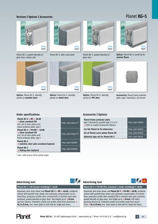 3 101Planet GDZ AG | CH-8317 Tagelswangen/Zurich | www.planet.ag | Phone +41 43 266 22 22 | mail@planet.ag
A
D
G
A
D
G
A
D
G
A
D
G
A
D
G
A
D
G
A
D
G
Planet KG-SVersions | Options | Accessories
Planet KG-S, pasted laterally on
glass door
Advertising text
Planet KG-Sp FH+RD (fire-retardant+smoke-shielding) 48dB
Automatic door drop-down seal Planet KG-Sp FH+RD 48dB, unilateral
release with parallel drop-down and automatic compensation at inclined
floor, protection profile silver anodised EV1 or stainless steel satin anodised,
pasted laterally on glass door. Seal height up toq18mm. Self-extin-
guishing silicone lip. Protection profile and profile made from alumi-
nump 16,5x35mm, incl. cover plate on lock side for single leaf doors.
Advertising text
Planet KG-Sp RD (smoke-shielding) 48dB
Automatic door drop-down seal Planet KG-S p RD 48 dB, unilateral
release with parallel drop-down and automatic compensation at inc-
lined floor, protection profile silver anodised EV1 or stainless steel satin
anodised, pasted laterally on glass door. Seal height up toq18 mm.
Lip from silicone. Protection profile and profile made from aluminump
16,5 x 35 mm, incl. cover plate on lock side for single leaf doors.
Option: Planet KG-S, laterally
pasted on metal door
Option: Planet KG-S, laterally
pasted on PVC door
Option: Planet KG-S, laterally
pasted on wooden door
Option: Planet KG-S, bevel lip for
uneven floors
Accessories: Planet frame protector
plate, type 1 (stainless), 20x20mm
Planet KG-S, with cover platePlanet KG-S, pasted laterally on
glass door, release side
Accessories | Options
Planet frame protector plate
type 1 (stainless); possible type 2/3/4/5
p refer to chapter Accessories|Options
Prod.code 900014
Cut the Planet to fix dimension Prod.code 900225
Set of Planet cover plates Planet KG Prod.code 900252
Adhesive tape set for Planet KG-S Prod.code 900221
Order specifications
Planet KG-S p RD 48 dB
p silver anodised EV1
incl. set of cover plates and
frame protector plate, type 1
Prod.code 38xxx-S*
Planet KG-S p FH+RD 48 dB
p silver anodised EV1
incl. set of cover plates and
frame protector plate, type 1
Prod.code 39xxx-S*
Planet KG-S
p stainless steel satin anodised (option)
Prod.code 900896
Planet KG-S
p sliding door (option)
Prod.code 900908
* xxx = refer to price list for profile length
Glass
 