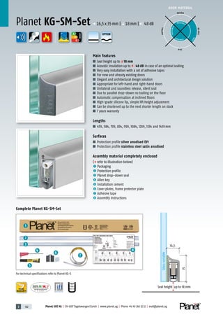3 102 Planet GDZ AG | CH-8317 Tagelswangen/Zurich | www.planet.ag | Phone +41 43 266 22 22 | mail@planet.ag
8
1
2
3
4
5
6
7
Nr.: 12 5742-01
P-120003573Rev.01
MPA NRW
DO 23.5
A
D
G
A
D
G
A
D
G
DOOR MATERIAL
ENERGY
YEARS
WARRANTY
35
16,5
Glassvariable
Seal height up to 18 mm
Main features
■ Seal height up toq18 mm
■ Acoustic insulation up to 48 dB in case of an optimal sealing
■ Very easy installation with a set of adhesive tapes
■ For new and already existing doors
■ Elegant and architectural design solution
■ Appropriate for left-hand and right-hand doors
■ Unilateral and soundless release, silent seal
■ Due to parallel drop-down no trailing on the floor
■ Automatic compensation at inclined floors
■ High-grade silicone lip, simple lift height adjustment
■ Can be shortened up to the next shorter length on stock
■ 7 years warranty
Lengths
■ 459, 584, 709, 834, 959, 1084, 1209, 1334 and 1459mm
Surfaces
■ Protection profile silver anodised EV1
■ Protection profile stainless steel satin anodised
Assembly material completely enclosed
(p refer to illustration below)
1 Packaging
2 Protection profile
3 Planet drop-down seal
4 Allen key
5 Installation cement
6 Cover plates, frame protector plate
7 Adhesive tape
8 Assembly instructions
Planet KG-SM-Set p 16,5x35mm |q18mm | 48dB
Complete Planet KG-SM-Set
WOOD
METAL
P VC
GLASS
POSSIBLE
P O S SIBLE
POSSIBLE
BEST
For technical specifications refer to Planet KG-S
OPTION
 
