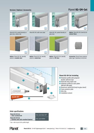 3 103Planet GDZ AG | CH-8317 Tagelswangen/Zurich | www.planet.ag | Phone +41 43 266 22 22 | mail@planet.ag
A
D
G
A
D
G
A
D
G
A
D
G
A
D
G
A
D
G
A
D
G
Planet KG-SM-SetVersions | Options | Accessories
Planet KG-SM, pasted laterally on
glass door
Option: Planet KG-SM, bevel lip for
uneven floors
Accessories: Planet frame protector
plate, type 1 (stainless), 20x20mm
Planet KG-SM, with cover platePlanet KG-SM, pasted laterally on
glass door, release side
Planet KG-SM-Set including
1 Protection profile with prepared
double-adhesive tape
2 Planet KG drop-down seal
3 Protection profile for cover plates
(DIN left/DIN right)
4 Aluminum colored foil (only for glass doors)
5 Frame protector plate
6 Allen key
7 Installation cement
ALLEN KEY
CEMENT
ALLEN KEY
3
5
4
6
7 2
1
Order specifications
Planet KG-SM-Set
p silver anodised EV1
Prod.code 38xxx-SM*
Planet KG-SM-Set
p stainless steel satin anodised (option)
Prod.code 900896
* xxx = refer to price list for profile length
Option: Planet KG-SM, laterally
pasted on metal door
Option: Planet KG-SM, laterally
pasted on PVC door
Option: Planet KG-SM, laterally
pasted on wooden door
Glass
 