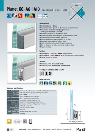 3 104 Planet GDZ AG | CH-8317 Tagelswangen/Zurich | www.planet.ag | Phone +41 43 266 22 22 | mail@planet.ag
P-120003573Rev.01
MPA NRW
DO 23.5
Nr.: 12 5742-01
A
D
G
A
D
G
A
D
G
DOOR MATERIAL
ENERGY
YEARS
WARRANTY
Main features
■ Seal height up toq18 mm
■ Acoustic insulation up to 48 dB in case of an optimal sealing
■ For one and double leaf folding all-glass doors,
with a glass thickness of 8 to 10mm
■ Planet KG-A8 | A10 to be attached and glued
■ Planet drop-down seal cemented in A8/A10 protection profile
■ Unilateral and soundless release, silent seal
■ Due to parallel drop-down no trailing on the floor
■ Automatic compensation at inclined floors
■ High-grade silicone lip, simple lift height adjustment
■ Can be shortened up to the next shorter length on stock
■ 7 years warranty
Versions
■ Planet KG-A8 | A10 p RD 48 dB, smoke-shielding
■ Planet KG-A8 | A10 p FH+RD 48 dB, fire-retardant+smoke-shielding
■ Special versions on request
Surfaces
■ Protection profile silver anodised EV1
■ Protection profile stainless steel satin anodised
Door types with Planet KG-A8 | A10
More functions
Planet KG-A8 | A10 p 16,5x35mm |q18mm | 48dB
25,5
16,5
Glass8|10mm
35
Seal height up to 18 mm
Technical specifications
Profile material Aluminum,p 16,5 x 35 mm, silver anodised EV1 or stainless steel satin anodised
Seal profile high-grade silicone or high-grade self-extinguishing silicone
Seal height up toq18 mm
Sound absorption value
up to 48 dB at 7mm space to the floor;
up to 46 dB at 14mm space to the floor
Lift height adjustment on the release knob with an Allen key 3mm
Lengths in stock 459, 584, 709, 834, 959, 1084, 1209, 1334, 1459mm
Special lengths on request up to 6000mm, sliding doors up to 1600mm
Release unilaterally on hinge side
Can be shortened up to the maximum of 125mm
Fastening to be glued
Frame protector plate Stainless, hammer fixed, 20x20mm
Test approvals on request
WOOD
METAL
P VC
GLASS
BEST
OPTION
 