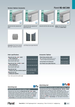 3 105Planet GDZ AG | CH-8317 Tagelswangen/Zurich | www.planet.ag | Phone +41 43 266 22 22 | mail@planet.ag
A
D
G
A
D
G
A
D
G
A
D
G
Planet KG-A8 | A10Versions | Options | Accessories
Option: Planet KG-A8 | A10,
bevel lip for uneven floors
Planet KG-A8 | A10, with cover platePlanet KG-A8 | A10, attached and
glued release side
Planet KG-A8 | A10, attached and
glued
Advertising text
Planet KG-A8|A10p FH+RD (fire-retardant+smoke-shielding) 48dB
Automatic door drop-down seal Planet KG-A8 | A10 p RD+FH 48 dB,
appropriate for fire-retardant and smoke-shielding doors, sound
absorption value SK 1-3, unilateral release with parallel drop-down and
automatic compensation at inclined floor, protection profile silver ano-
dised EV1 or stainless steel satin anodised, to be attached and glued, seal
height up toq18 mm. Lip from silicone. Protection profile and profile
made from aluminump 16,5 x 35 mm, incl. cover plate on lock side for
folding doors.
Advertising text
Planet KG-A8 | A10p RD (smoke-shielding) 48dB
Automatic door drop-down seal Planet KG-A8 | A10 p RD 48 dB,
unilateral release with parallel drop-down and automatic compensation
at inclined floor, protection profile silver anodised EV1 or stainless steel
satin anodised, to be attached and glued, seal height up toq18 mm.
Lip from silicone. Protection profile and profile made from aluminum
p 16,5 x 35 mm, incl. cover plate on lock side for folding doors.
Accessories | Options
Planet frame protector plate
type 1 (stainless); possible type 2/3/4/5
p refer to chapter Accessories|Options
Prod.code 900014
Cut the Planet to fix dimension Prod.code 900225
Set of Planet cover plates Planet KG Prod.code 900252
Set of Planet cover plates Planet KGAccessories: Planet frame protector
plate, type 1 (stainless), 20x20mm
Order specifications
Planet KG-A8 | A10 p RD 48 dB
p silver anodised EV1
incl. set of cover plates and
frame protector plate, type 1
Prod.code 38xxx-A8 | A10*
Planet KG-A8 | A10 p FH+RD 48 dB
p silver anodised EV1
incl. set of cover plates and
frame protector plate, type 1
Prod.code 39xxx-A8 | A10*
Planet KG-A8 | A10
p stainless steel satin anodised (option)
Prod.code (A8) 900900
Prod.code (A10) 900901
Planet KG-A8 | A10
p sliding door (option)
Prod.code 900908
* xxx = refer to price list for profile length Glass
 