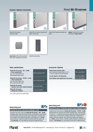 3 107Planet GDZ AG | CH-8317 Tagelswangen/Zurich | www.planet.ag | Phone +41 43 266 22 22 | mail@planet.ag
A
D
G
A
D
G
A
D
G
A
D
G
Versions | Options | Accessories
Planet KG-F8 narrow, attached and
glued
Advertising text
Planet KG-F8 narrowp FH+RD (fire-retardant+smoke-shielding) 48dB
Automatic door drop-down seal Planet KG-F8 narrowp FH+RD 48dB,
appropriate for fire-retardant and smoke-shielding doors, sound absorpti-
on value SK 1-3, unilateral release with parallel drop-down and automatic
compensation at inclined floor, protection profile silver anodised EV1 or
stainless steel satin anodised, to be attached and glued, seal height up
toq16mm. Lip from silicone. Protection profile and profile made from alu-
minum p 16,5x46mm, incl. cover plate on lock side for single leaf doors.
Advertising text
Planet KG-F8 narrowp RD (smoke-shielding) 48dB
Automatic door drop-down seal Planet KG-F8 narrowp RD 48dB,
unilateral release with parallel drop-down and automatic compensation
at inclined floor, protection profile silver anodised EV1 or stainless steel
satin anodised, to be attached and glued, seal height up toq16 mm.
Lip from silicone. Protection profile and profile made from aluminum
p 11,5 x 46 mm, incl. cover plate on lock side for single leaf doors.
Planet KG cover plateAccessories: Planet frame protector
plate, type 1 (stainless), 20x20mm
Option: Planet KG-F8 narrow,
bevel lip for uneven floors
Planet KG-F8 narrow,
with cover plate
Planet KG-F8 narrow, attached and
glued, release side
Accessories | Options
Planet frame protector plate
type 1 (stainless); possible type 2/3/4/5
p refer to chapter Accessories|Options
Prod.code 900014
Cut the Planet to fix dimension Prod.code 900225
Set of Planet cover plates KG-S / F8 narrow Prod.code 900836
Planet KG-F8 narrow
Order specifications
Planet KG-F8 narrow p RD 48 dB
p silver anodised EV1
incl. set of cover plates and
frame protector plate, type 1
Prod.code 38xxx-F8s*
Planet KG-F8 narrow p FH+RD 48 dB
p silver anodised EV1
incl. set of cover plates and
frame protector plate, type 1
Prod.code 39xxx-F8s*
Planet KG-F8 narrow
p stainless steel satin anodised (option)
Prod.code 900907
Planet KG-F8 narrow
p sliding door (option)
Prod.code 900908
* xxx = refer to price list for profile length Glass
 