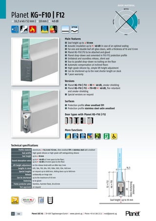 3 108 Planet GDZ AG | CH-8317 Tagelswangen/Zurich | www.planet.ag | Phone +41 43 266 22 22 | mail@planet.ag
P-120003573Rev.01
MPA NRW
DO 23.5
Nr.: 12 5742-01
A
D
G
A
D
G
A
D
G
DOOR MATERIAL
ENERGY
YEARS
WARRANTY
28
Glassshortening
dimension
46=F10
52=F12
Glass10|12mm
16,5
Seal height up to 18 mm
Planet KG-F10 | F12
Main features
■ Seal height up toq18 mm
■ Acoustic insulation up to 48 dB in case of an optimal sealing
■ For one and double leaf all-glass doors, with a thickness of 10 and 12mm
■ Planet KG-F10 | F12 to be attached and glued
■ Planet drop-down seal cemented in F10/F12 protection profile
■ Unilateral and soundless release, silent seal
■ Due to parallel drop-down no trailing on the floor
■ Automatic compensation at inclined floors
■ High-grade silicone lip, simple lift height adjustment
■ Can be shortened up to the next shorter length on stock
■ 7 years warranty
Versions
■ Planet KG-F10 | F12 p RD 48 dB, smoke-shielding
■ Planet KG-F10 | F12 p FH+RD 48 dB, fire-retardant
and smoke-shielding
■ Special versions on request
Surfaces
■ Protection profile silver anodised EV1
■ Protection profile stainless steel satin anodised
Door types with Planet KG-F10 | F12
More functions
Technical specifications
Profile material aluminum,p 16,5 x 46 / 52 mm, silver anodised EV1 or stainless steel satin anodised
Seal profile high-grade silicone or high-grade self-extinguishing silicone
Seal height up toq18 mm
Sound absorption value
up to 48 dB at 7mm space to the floor;
up to 46 dB at 14mm space to the floor
Lift height adjustment on the release knob with an Allen key 3mm
Lengths in stock 459, 584, 709, 834, 959, 1084, 1209, 1334, 1459mm
Special lengths on request up to 6000mm, sliding doors up to 1600mm
Release unilaterally on hinge side
Can be shortened up to the maximum of 125mm
Fastening to be glued
Frame protector plate Stainless, hammer fixed, 20x20mm
Test approvals on request
WOOD
METAL
P VC
GLASS
BEST
p 16,5x46/52mm |q18mm | 48dB
OPTION
 