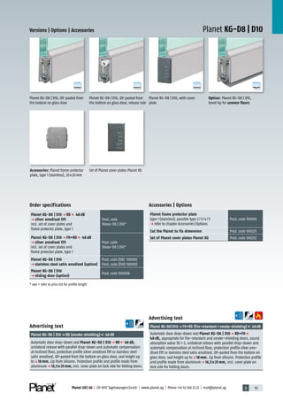 3 111Planet GDZ AG | CH-8317 Tagelswangen/Zurich | www.planet.ag | Phone +41 43 266 22 22 | mail@planet.ag
A
D
G
A
D
G
A
D
G
A
D
G
Planet KG-D8 | D10Versions | Options | Accessories
Option: Planet KG-D8 | D10,
bevel lip for uneven floors
Planet KG-D8 | D10, with cover
plate
Planet KG-D8 | D10, UV-pasted from
the bottom on glass door, release side
Set of Planet cover plates Planet KGAccessories: Planet frame protector
plate, type 1 (stainless), 20x20mm
Planet KG-D8 | D10, UV-pasted from
the bottom on glass door
Accessories | Options
Planet frame protector plate
type 1 (stainless); possible type 2/3/4/5
p refer to chapter Accessories|Options
Prod.code 900014
Cut the Planet to fix dimension Prod.code 900225
Set of Planet cover plates Planet KG Prod.code 900252
Advertising text
Planet KG-D8|D10p FH+RD (fire-retardant+smoke-shielding) 48dB
Automatic door drop-down seal Planet KG-D8 | D10 p RD+FH
48 dB, appropriate for fire-retardant and smoke-shielding doors, sound
absorption value SK 1-3, unilateral release with parallel drop-down and
automatic compensation at inclined floor, protection profile silver ano-
dised EV1 or stainless steel satin anodised, UV-pasted from the bottom on
glass door, seal height up toq18 mm. Lip from silicone. Protection profile
and profile made from aluminump 16,5 x 35 mm, incl. cover plate on
lock side for folding doors.
Advertising text
Planet KG-D8 | D10p RD (smoke-shielding) 48dB
Automatic door drop-down seal Planet KG-D8 | D10 p RD 48 dB,
unilateral release with parallel drop-down and automatic compensation
at inclined floor, protection profile silver anodised EV1 or stainless steel
satin anodised, UV-pasted from the bottom on glass door, seal height up
toq18 mm. Lip from silicone. Protection profile and profile made from
aluminump 16,5 x 35 mm, incl. cover plate on lock side for folding doors.
Order specifications
Planet KG-D8 | D10 p RD 48 dB
p silver anodised EV1
incl. set of cover plates and
frame protector plate, type 1
Prod.code
38xxx-D8 | D10*
Planet KG-D8 | D10 p FH+RD 48 dB
p silver anodised EV1
incl. set of cover plates and
frame protector plate, type 1
Prod.code
39xxx-D8 | D10*
Planet KG-D8 | D10
p stainless steel satin anodised (option)
Prod.code (D8) 900902
Prod.code (D10) 900903
Planet KG-D8 | D10
p sliding door (option)
Prod.code 900908
* xxx = refer to price list for profile length Glass
 