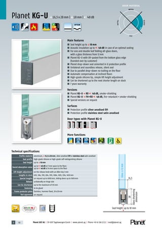 3 112 Planet GDZ AG | CH-8317 Tagelswangen/Zurich | www.planet.ag | Phone +41 43 266 22 22 | mail@planet.ag
P-120003573Rev.01
MPA NRW
DO 23.5
Nr.: 12 5742-01
A
D
G
A
D
G
A
D
G
DOOR MATERIAL
ENERGY
YEARS
WARRANTY
Main features
■ Seal height up toq18 mm
■ Acoustic insulation up to 48 dB in case of an optimal sealing
■ For one and double leaf folding all-glass doors,
with a glass thickness from 12mm
■ Planet KG-U with UV-pasted from the bottom glass edge
(handed over by customer)
■ Planet drop-down seal cemented in U protection profile
■ Unilateral and soundless release, silent seal
■ Due to parallel drop-down no trailing on the floor
■ Automatic compensation at inclined floors
■ High-grade silicone lip, simple lift height adjustment
■ Can be shortened up to the next shorter length on stock
■ 7 years warranty
Versions
■ Planet KG-U p RD 48 dB, smoke-shielding
■ Planet KG-U p FH+RD 48 dB, fire-retardant+smoke-shielding
■ Special versions on request
Surfaces
■ Protection profile silver anodised EV1
■ Protection profile stainless steel satin anodised
Door types with Planet KG-U
More functions
Planet KG-U p 16,5x28mm |q18mm | 48dB
16,5
28
Glassshortening
dimension
Seal height up to 18 mm
Technical specifications
Profile material aluminum,p 16,5 x 28 mm, silver anodised EV1 or stainless steel satin anodised
Seal profile high-grade silicone or high-grade self-extinguishing silicone
Seal height up toq18 mm
Sound absorption value
up to 48 dB at 7mm space to the floor;
up to 46 dB at 14mm space to the floor
Lift height adjustment on the release knob with an Allen key 3mm
Lengths in stock 459, 584, 709, 834, 959, 1084, 1209, 1334, 1459mm
Special lengths on request up to 6000mm, sliding doors up to 1600mm
Release unilaterally on hinge side
Can be shortened up to the maximum of 125mm
Fastening to be glued
Frame protector plate Stainless, hammer fixed, 20x20mm
Test approvals on request
WOOD
METAL
P VC
GLASS
BEST
OPTION
 