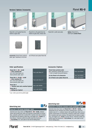 3 113Planet GDZ AG | CH-8317 Tagelswangen/Zurich | www.planet.ag | Phone +41 43 266 22 22 | mail@planet.ag
A
D
G
A
D
G
A
D
G
A
D
G
Planet KG-UVersions | Options | Accessories
Option: Planet KG-U,
bevel lip for uneven floors
Planet KG-U, with cover plate
Set of Planet cover plates Planet KGAccessories: Planet frame protector
plate, type 1 (stainless), 20x20mm
Accessories | Options
Planet frame protector plate
type 1 (stainless); possible type 2/3/4/5
p refer to chapter Accessories|Options
Prod.code 900014
Cut the Planet to fix dimension Prod.code 900225
Set of Planet cover plates Planet KG Prod.code 900252
Advertising text
Planet KG-Up FH+RD (fire-retardant+smoke-shielding) 48dB
Automatic door drop-down seal Planet KG-U p RD+FH 48 dB,
appropriate for fire-retardant and smoke-shielding doors, sound ab-
sorption value SK 1-3, unilateral release with parallel drop-down and au-
tomatic compensation at inclined floor, protection profile silver anodised
EV1 or stainless steel satin anodised, UV-pasted from the bottom on glass
door, seal height up toq18 mm. Lip from silicone. Protection profile and
profile made from aluminump 16,5 x 28 mm, incl. cover plate on lock
side for folding doors.
Advertising text
Planet KG-Up RD (smoke-shielding) 48dB
Automatic door drop-down seal Planet KG-Up RD 48dB, unilateral
release with parallel drop-down and automatic compensation at inclined
floor, protection profile silver anodised EV1 or stainless steel satin anodised,
UV-pasted from the bottom on glass door, seal height up toq18mm. Lip
from silicone. Protection profile and profile made from aluminum
p 16,5x28mm, incl. cover plate on lock side for folding doors.
Planet KG-U, UV-pasted from the
bottom on glass door, release side
Planet KG-U, UV-pasted from the
bottom on glass door
Order specifications
Planet KG-U p RD 48 dB
p silver anodised EV1
incl. set of cover plates and
frame protector plate, type 1
Prod.code 38xxx-U*
Planet KG-U p FH+RD 48 dB
p silver anodised EV1
incl. set of cover plates and
frame protector plate, type 1
Prod.code 39xxx-U*
Planet KG-U
p stainless steel satin anodised (option)
Prod.code 900904
Planet KG-U
p sliding door (option)
Prod.code 900908
* xxx = refer to price list for profile length Glass
 