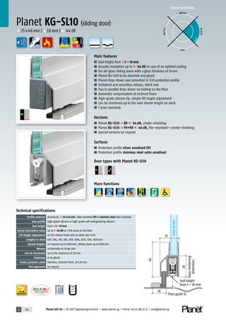 3 114 Planet GDZ AG | CH-8317 Tagelswangen/Zurich | www.planet.ag | Phone +41 43 266 22 22 | mail@planet.ag
P-120003573Rev.01
MPA NRW
DO 23.5
Nr.: 12 5742-01
A
D
G
A
D
G
p 25x46mm |q18mm | 44dB
A
D
G
DOOR MATERIAL
ENERGY
YEARS
WARRANTY
18
28
Glassshortening
dimension
46
Glass10mm
25
Floor guide SL
Seal height
from 5 – 18 mm
Planet KG-SL10 (sliding door)
Main features
■ Seal height fromq5 – 18 mm
■ Acoustic insulation up to 44 dB in case of an optimal sealing
■ For all-glass sliding doors with a glass thickness of 10mm
■ Planet KG-SL10 to be attached and glued
■ Planet drop-down seal cemented in SL10 protection profile
■ Unilateral and soundless release, silent seal
■ Due to parallel drop-down no trailing on the floor
■ Automatic compensation at inclined floors
■ High-grade silicone lip, simple lift height adjustment
■ Can be shortened up to the next shorter length on stock
■ 7 years warranty
Versions
■ Planet KG-SL10 p RD 44 dB, smoke-shielding
■ Planet KG-SL10 p FH+RD 44 dB, fire-retardant+smoke-shielding
■ Special versions on request
Surfaces
■ Protection profile silver anodised EV1
■ Protection profile stainless steel satin anodised
Door types with Planet KG-SL10
More functions
Technical specifications
Profile material aluminum,p 25 x 46 mm, silver anodised EV1 or stainless steel satin anodised
Seal profile high-grade silicone or high-grade self-extinguishing silicone
Seal height fromq5 – 18 mm
Sound absorption value up to 44 dB at 7mm space to the floor
Lift height adjustment on the release knob with an Allen key 3mm
Lengths in stock 459, 584, 709, 834, 959, 1084, 1209, 1334, 1459mm
Special lengths on request up to 6000mm, sliding doors up to 1600mm
Release unilaterally on hinge side
Can be shortened up to the maximum of 125mm
Fastening to be glued
Frame protector plate Stainless, hammer fixed, 20x20mm
Test approvals on request
WOOD
METAL
P VC
GLASS
BEST
 